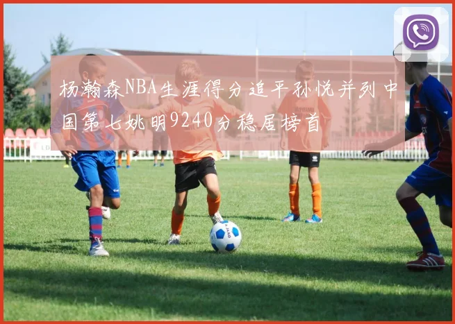 杨瀚森NBA生涯得分追平孙悦并列中国第七姚明9240分稳居榜首