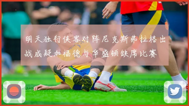明天独行侠客对阵尼克斯弗拉格出战成疑加福德与华盛顿缺席比赛