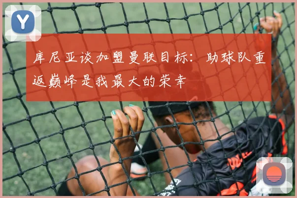 库尼亚谈加盟曼联目标：助球队重返巅峰是我最大的荣幸