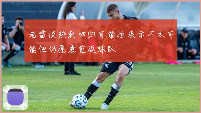 老雷谈热刺回归可能性表示不太可能但仍愿意重返球队