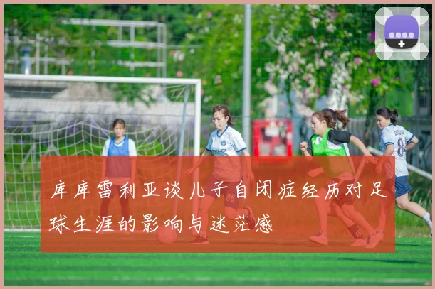 库库雷利亚谈儿子自闭症经历对足球生涯的影响与迷茫感