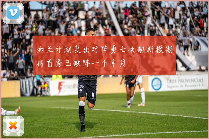 加兰计划复出对阵勇士快船新援期待首秀已缺阵一个半月