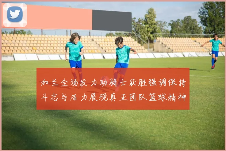 加兰全场发力助骑士获胜强调保持斗志与活力展现真正团队篮球精神