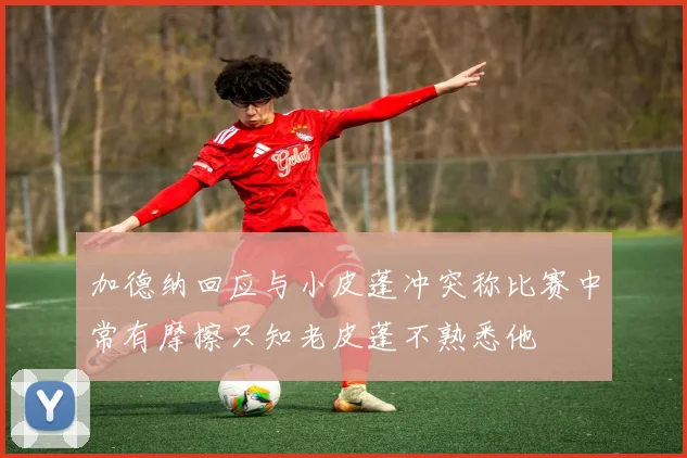 加德纳回应与小皮蓬冲突称比赛中常有摩擦只知老皮蓬不熟悉他