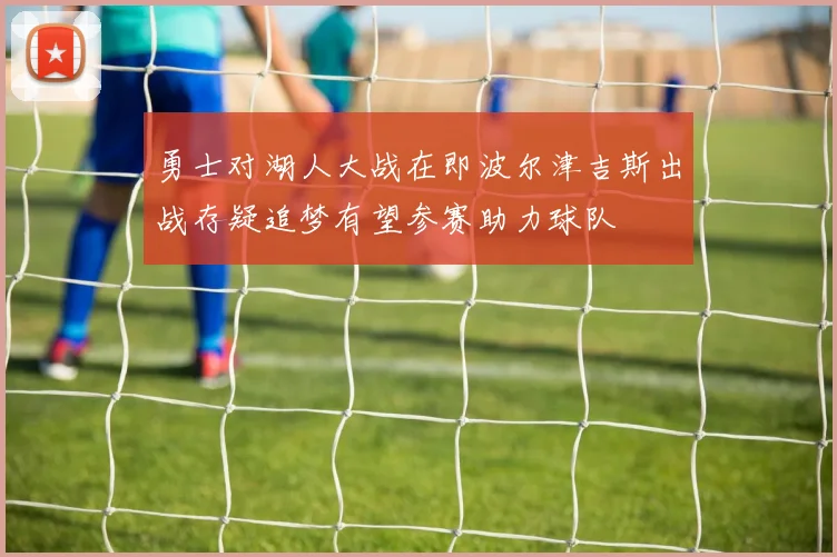 勇士对湖人大战在即波尔津吉斯出战存疑追梦有望参赛助力球队
