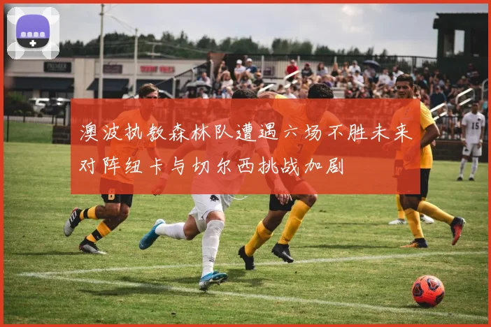 澳波执教森林队遭遇六场不胜未来对阵纽卡与切尔西挑战加剧