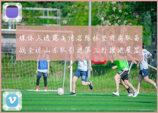 媒体人透露高诗岩陈林坚将离队备战全运山东队引进第三外援进展显著