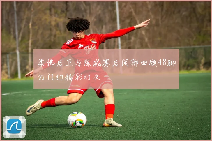柔佛后卫与陈威赛后闲聊回顾48脚打门的精彩对决