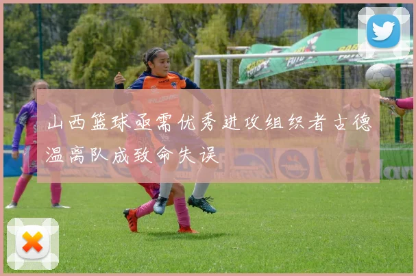 山西篮球亟需优秀进攻组织者古德温离队成致命失误