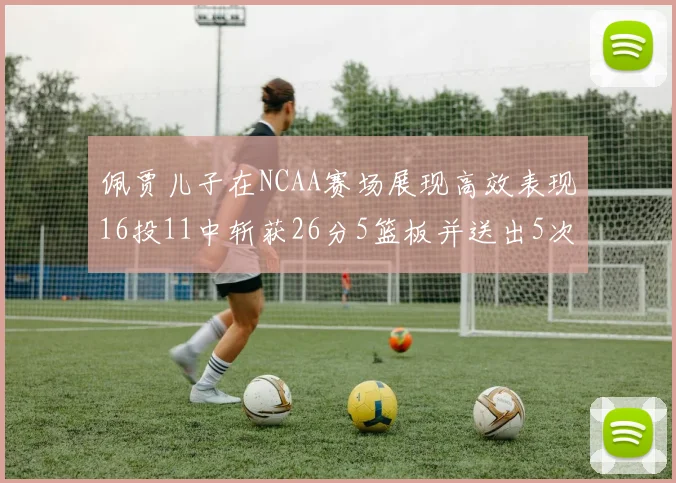 佩贾儿子在NCAA赛场展现高效表现16投11中斩获26分5篮板并送出5次失误